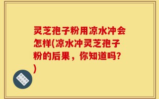 灵芝孢子粉用凉水冲会怎样(凉水冲灵芝孢子粉的后果，你知道吗？)