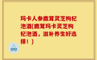 玛卡人参鹿茸灵芝枸杞泡酒(鹿茸玛卡灵芝枸杞泡酒，滋补养生好选择！)
