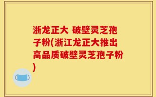 浙龙正大 破壁灵芝孢子粉(浙江龙正大推出高品质破壁灵芝孢子粉)
