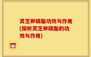 灵芝卵磷脂功效与作用(探析灵芝卵磷脂的功效与作用)