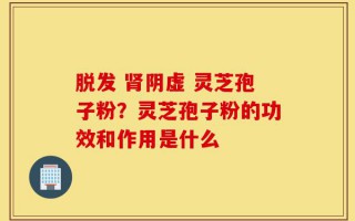 脱发 肾阴虚 灵芝孢子粉？灵芝孢子粉的功效和作用是什么