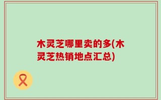 木灵芝哪里卖的多(木灵芝热销地点汇总)