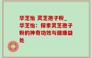 华芝怡 灵芝孢子粉_华芝怡：探索灵芝孢子粉的神奇功效与健康益处