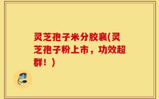 灵芝孢子米分胶襄(灵芝孢子粉上市，功效超群！)