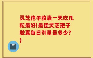 灵芝孢子胶囊一天吃几粒最好(最佳灵芝孢子胶囊每日剂量是多少？)