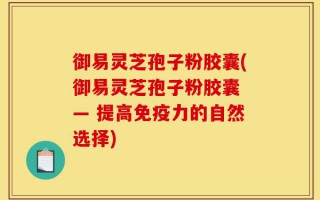 御易灵芝孢子粉胶囊(御易灵芝孢子粉胶囊 — 提高免疫力的自然选择)