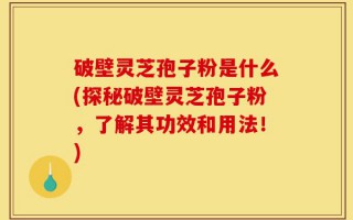 破壁灵芝孢子粉是什么(探秘破壁灵芝孢子粉，了解其功效和用法！)