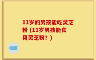 11岁的男孩能吃灵芝粉 (11岁男孩能食用灵芝粉？)