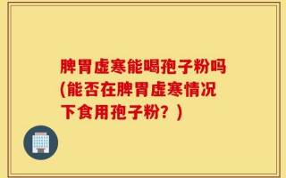 脾胃虚寒能喝孢子粉吗(能否在脾胃虚寒情况下食用孢子粉？)