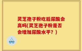 灵芝孢子粉吃后尿酸会高吗(灵芝孢子粉是否会增加尿酸水平？)
