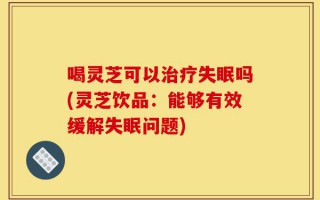 喝灵芝可以治疗失眠吗(灵芝饮品：能够有效缓解失眠问题)