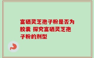 富硒灵芝孢子粉是否为胶囊 探究富硒灵芝孢子粉的剂型