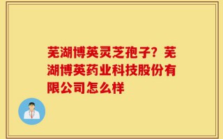 芜湖博英灵芝孢子？芜湖博英药业科技股份有限公司怎么样
