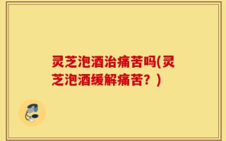 灵芝泡酒治痛苦吗(灵芝泡酒缓解痛苦？)