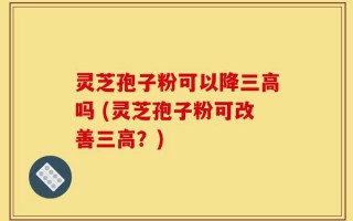灵芝孢子粉可以降三高吗 (灵芝孢子粉可改善三高？)