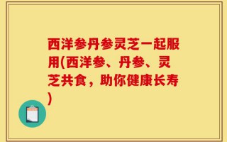 西洋参丹参灵芝一起服用(西洋参、丹参、灵芝共食，助你健康长寿)