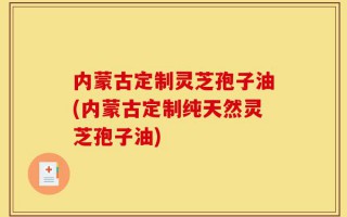 内蒙古定制灵芝孢子油(内蒙古定制纯天然灵芝孢子油)