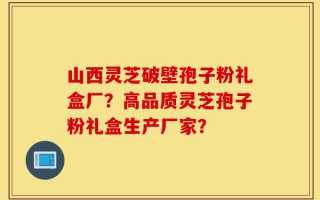 山西灵芝破壁孢子粉礼盒厂？高品质灵芝孢子粉礼盒生产厂家？