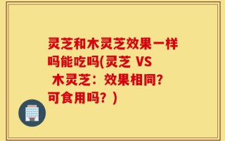 灵芝和木灵芝效果一样吗能吃吗(灵芝 VS 木灵芝：效果相同？可食用吗？)