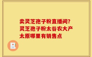 卖灵芝孢子粉直播间？灵芝孢子粉太谷农大产太原哪里有销售点