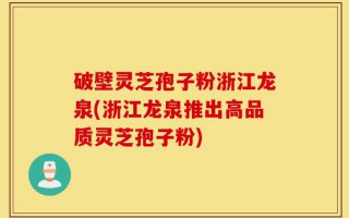 破壁灵芝孢子粉浙江龙泉(浙江龙泉推出高品质灵芝孢子粉)