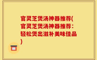 官灵芝煲汤神器推荐(官灵芝煲汤神器推荐：轻松煲出滋补美味佳品)