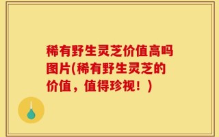 稀有野生灵芝价值高吗图片(稀有野生灵芝的价值，值得珍视！)