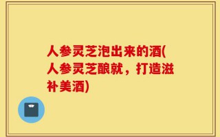 人参灵芝泡出来的酒(人参灵芝酿就，打造滋补美酒)