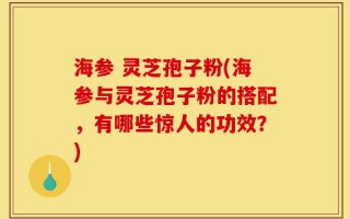 海参 灵芝孢子粉(海参与灵芝孢子粉的搭配，有哪些惊人的功效？)