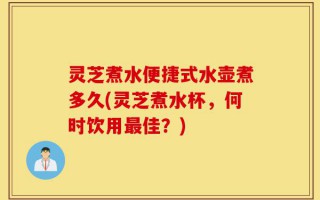 灵芝煮水便捷式水壶煮多久(灵芝煮水杯，何时饮用最佳？)