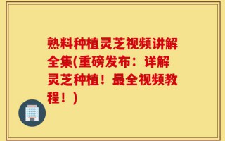 熟料种植灵芝视频讲解全集(重磅发布：详解灵芝种植！最全视频教程！)
