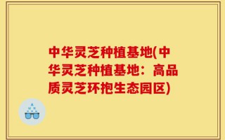 中华灵芝种植基地(中华灵芝种植基地：高品质灵芝环抱生态园区)