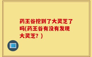 药王谷挖到了大灵芝了吗(药王谷有没有发现大灵芝？)