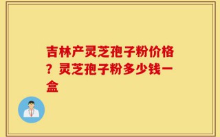 吉林产灵芝孢子粉价格？灵芝孢子粉多少钱一盒