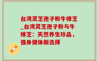 台湾灵芝孢子粉牛樟芝_台湾灵芝孢子粉与牛樟芝：天然养生珍品，强身健体新选择