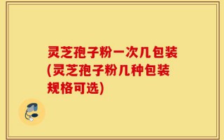灵芝孢子粉一次几包装(灵芝孢子粉几种包装规格可选)