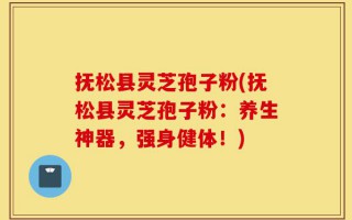 抚松县灵芝孢子粉(抚松县灵芝孢子粉：养生神器，强身健体！)