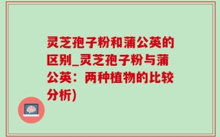 灵芝孢子粉和蒲公英的区别_灵芝孢子粉与蒲公英：两种植物的比较分析)