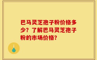 巴马灵芝孢子粉价格多少？了解巴马灵芝孢子粉的市场价格？