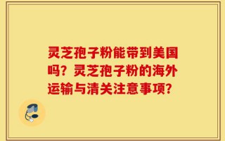 灵芝孢子粉能带到美国吗？灵芝孢子粉的海外运输与清关注意事项？