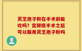 灵芝孢子粉在手术前能吃吗？宫颈癌手术之后可以服用灵芝孢子粉吗