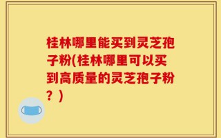 桂林哪里能买到灵芝孢子粉(桂林哪里可以买到高质量的灵芝孢子粉？)