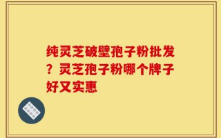 纯灵芝破壁孢子粉批发？灵芝孢子粉哪个牌子好又实惠