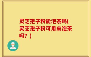 灵芝孢子粉能泡茶吗(灵芝孢子粉可用来泡茶吗？)