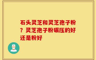 石头灵芝和灵芝孢子粉？灵芝孢子粉碾压的好还是粉好