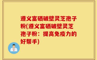 遵义富硒破壁灵芝孢子粉(遵义富硒破壁灵芝孢子粉：提高免疫力的好帮手)