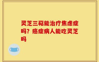 灵芝三萜能治疗焦虑症吗？癌症病人能吃灵芝吗