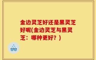 金边灵芝好还是黑灵芝好呢(金边灵芝与黑灵芝：哪种更好？)