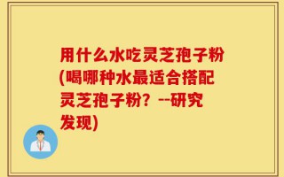 用什么水吃灵芝孢子粉(喝哪种水最适合搭配灵芝孢子粉？--研究发现)