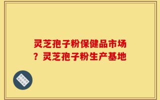 灵芝孢子粉保健品市场？灵芝孢子粉生产基地